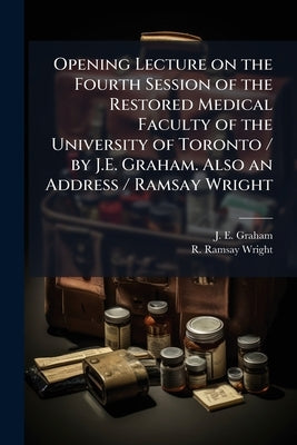 Opening Lecture on the Fourth Session of the Restored Medical Faculty of the University of Toronto / by J.E. Graham. Also an Address / Ramsay Wright by Graham, J. E.