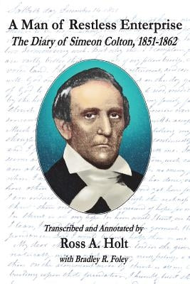 A Man of Restless Enterprise: The Diary of Simeon Colton, 1851-1862, Transcribed and Annotated by Ross A. Holt by Foley, Bradley R.