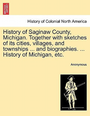 History of Saginaw County, Michigan. Together with sketches of its cities, villages, and townships ... and biographies. ... History of Michigan, etc. by Anonymous