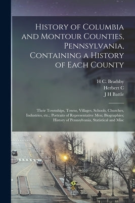 History of Columbia and Montour Counties, Pennsylvania, Containing a History of Each County; Their Townships, Towns, Villages, Schools, Churches, Indu by Battle, J. H.