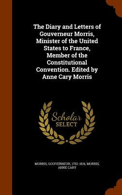 The Diary and Letters of Gouverneur Morris, Minister of the United States to France, Member of the Constitutional Convention. Edited by Anne Cary Morr by Morris, Gouverneur