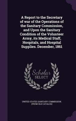 A Report to the Secretary of war of the Operations of the Sanitary Commission, and Upon the Sanitary Condition of the Volunteer Army, its Medical Staf by United States Sanitary Commission [From