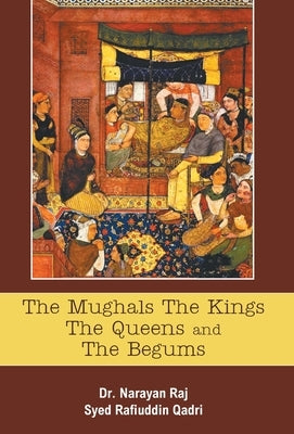 The Mughals The Kings The Queens And The Begums by Raj, Narayan