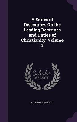 A Series of Discourses On the Leading Doctrines and Duties of Christianity, Volume 3 by Proudfit, Alexander
