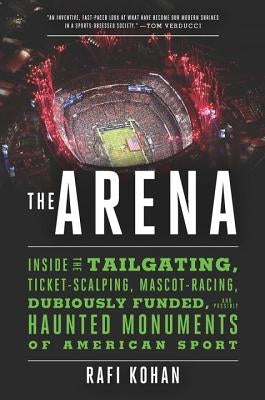 The Arena: Inside the Tailgating, Ticket-Scalping, Mascot-Racing, Dubiously Funded, and Possibly Haunted Monuments of American Sp by Kohan, Rafi