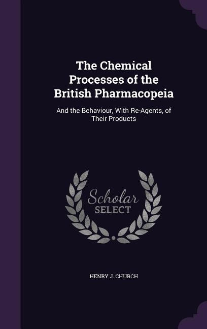 The Chemical Processes of the British Pharmacopeia: And the Behaviour, With Re-Agents, of Their Products by Church, Henry J.