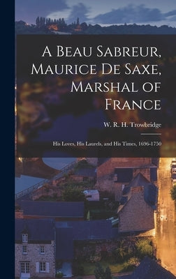 A Beau Sabreur, Maurice de Saxe, Marshal of France: His Loves, His Laurels, and His Times, 1696-1750 by Trowbridge, W. R. H. 1866-1938