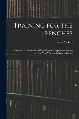 Training for the Trenches: A Practical Handbook Based Upon Personal Experience During the First Two Years of the War in France by Vickers, Leslie