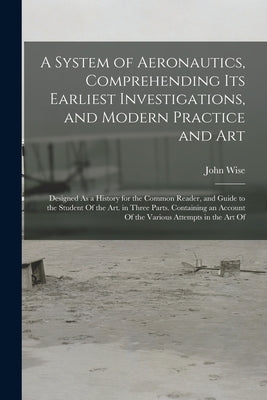 A System of Aeronautics, Comprehending Its Earliest Investigations, and Modern Practice and Art: Designed As a History for the Common Reader, and Guid by Wise, John