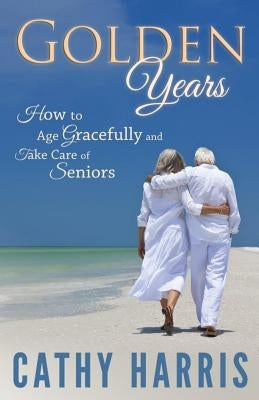 Golden Years: How To Age Gracefully and Take Care of Seniors by Harris, Cathy