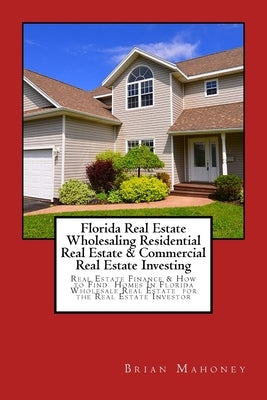 Florida Real Estate Wholesaling Residential Real Estate & Commercial Real Estate Investing: Real Estate Finance & How to Find Homes In Florida Wholesa by Mahoney, Brian