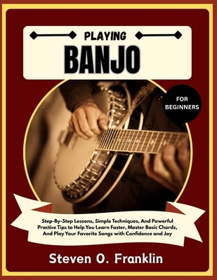 Playing Banjo for Beginners: Step-By-Step Lessons, Simple Techniques, And Powerful Practice Tips to Help You Learn Faster, Master Basic Chords, And Pl by Franklin, Steven O.