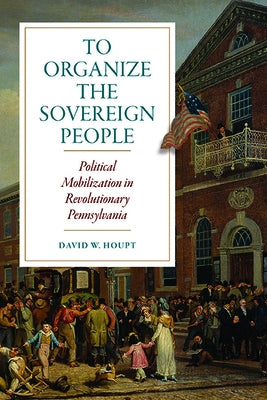 To Organize the Sovereign People: Political Mobilization in Revolutionary Pennsylvania by Houpt, David W.