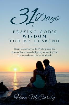 31 Days of Praying God's Wisdom for My Husband: Wives Garnering God's Wisdom from the Book of Proverbs and diligently entreating The Throne on behalf by McCardy, Hope