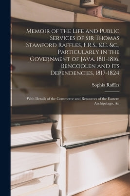 Memoir of the Life and Public Services of Sir Thomas Stamford Raffles, F.R.S., &c. &c., Particularly in the Government of Java, 1811-1816, Bencoolen a by Raffles, Sophia