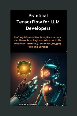 Practical TensorFlow for LLM Developers: Crafting Advanced Chatbots, Summarizers, and More - From Beginner to Master (LLMs Unraveled: Mastering Tensor by Passmore, Matthew D.