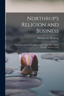 Northrup's Religion and Business; the Undreamed-of Possibilities Which Man May Achieve Through Mastery of Self by Northrup, Theodore G. 1839-
