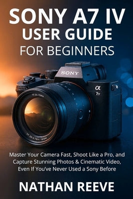Sony A7 IV User Guide for Beginners: Master Your Camera Fast, Shoot Like a Pro, and Capture Stunning Photos & Cinematic Video, Even If You've Never Us by Reeve, Nathan