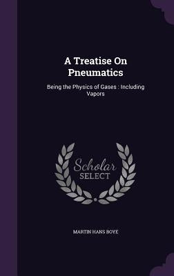 A Treatise On Pneumatics: Being the Physics of Gases: Including Vapors by Boye, Martin Hans