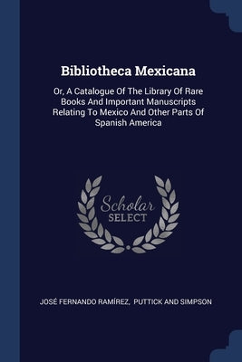 Bibliotheca Mexicana: Or, A Catalogue Of The Library Of Rare Books And Important Manuscripts Relating To Mexico And Other Parts Of Spanish A by Ramírez, José Fernando