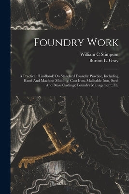 Foundry Work; A Practical Handbook On Standard Foundry Practice, Including Hand And Machine Molding; Cast Iron, Malleable Iron, Steel And Brass Castin by C, Stimpson William