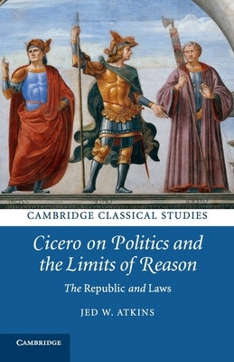 Cicero on Politics and the Limits of Reason: The Republic and Laws by Atkins, Jed W.