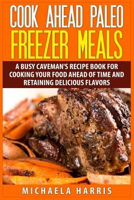 Cook Ahead Paleo Freezer Meals: A Busy Caveman's Recipe Book for Cooking Your Food Ahead of Time and Retaining Delicious Flavors by Harris, Michaela