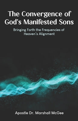 The Convergence of God's Manifested Sons: Bringing Forth the Frequencies of Heaven's Alignment by McGee, Apostle Marshall