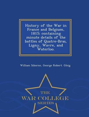 History of the War in France and Belgium, 1815; containing minute details of the battles of Quatre-Bras, Ligny, Wavre, and Waterloo. - War College Ser by Siborne, William