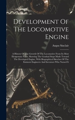 Development Of The Locomotive Engine: A History Of The Growth Of The Locomotive From Its Most Elementary Form, Showing The Gradual Steps Made Toward T by Sinclair, Angus