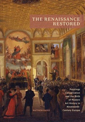 The Renaissance Restored: Paintings Conservation and the Birth of Modern Art History in Nineteenth-Century Europe by Hayes, Matthew