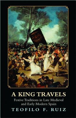 A King Travels: Festive Traditions in Late Medieval and Early Modern Spain by Ruiz, Teofilo F.