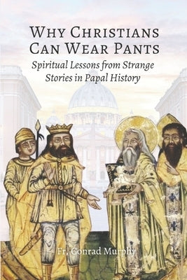 Why Christians Can Wear Pants: Spiritual Lessons from Strange Stories in Papal History by Murphy, Conrad