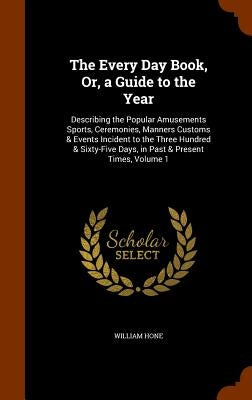 The Every Day Book, Or, a Guide to the Year: Describing the Popular Amusements Sports, Ceremonies, Manners Customs & Events Incident to the Three Hund by Hone, William