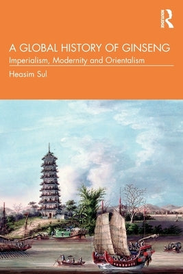 A Global History of Ginseng: Imperialism, Modernity and Orientalism by Sul, Heasim