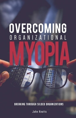 Overcoming Organizational Myopia: Breaking Through Siloed Organizations by Knotts, John
