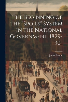 The Beginning of the "spoils" System in the National Government, 1829-30.. by Parton, James 1822-1891