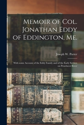 Memoir of Col. Jonathan Eddy of Eddington, Me. [microform]: With Some Account of the Eddy Family and of the Early Settlers on Penobscot River by Porter, Joseph W. (Joseph Whitcomb)