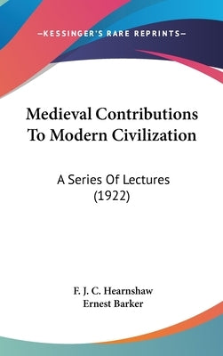 Medieval Contributions To Modern Civilization: A Series Of Lectures (1922) by Hearnshaw, F. J. C.