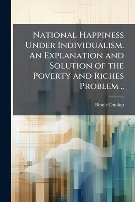 National Happiness Under Individualism. An Explanation and Solution of the Poverty and Riches Problem .. by Dunlop, Binnie