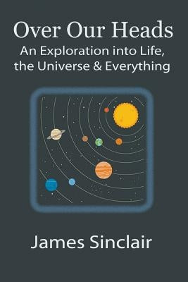 Over Our Heads: An Exploration into Life, The Universe, and Everything by Sinclair, James