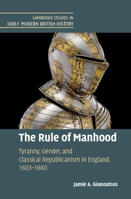 The Rule of Manhood: Tyranny, Gender, and Classical Republicanism in England, 1603-1660 by Gianoutsos, Jamie A.