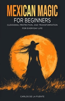 Mexican Magic for Beginners: Cleansing, Protection, and Transformation for Everyday Life by de la Fuente, Carlos