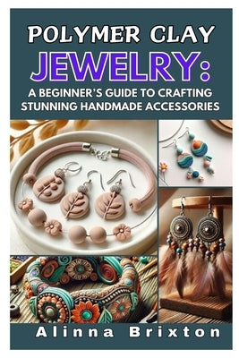 Polymer Clay Jewelry: A Beginner's Guide to Crafting Stunning Handmade Accessories: Step-By-Step Techniques, Essential Tools, and Creative Projects to by Brixton, Alinna
