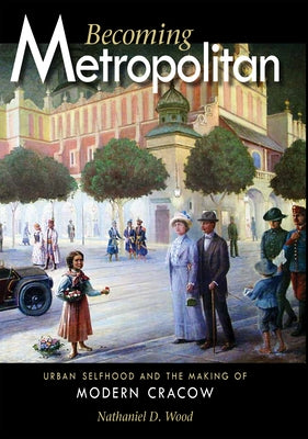 Becoming Metropolitan: Urban Selfhood and the Making of Modern Cracow by Wood, Nathaniel D.