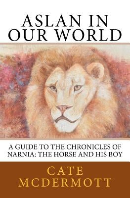 Aslan in Our World: A Guide to the Chronicles of Narnia: The Horse and His Boy by McDermott, Cate