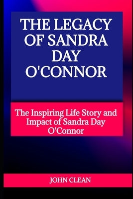 The Legacy of Sandra Day O'Connor: The Inspiring Life Story and Impact of Sandra Day O'Connor by Clean, John