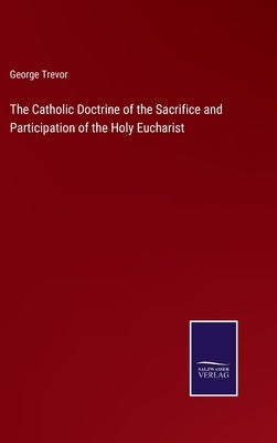 The Catholic Doctrine of the Sacrifice and Participation of the Holy Eucharist by Trevor, George