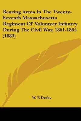 Bearing Arms In The Twenty-Seventh Massachusetts Regiment Of Volunteer Infantry During The Civil War, 1861-1865 (1883) by Derby, W. P.