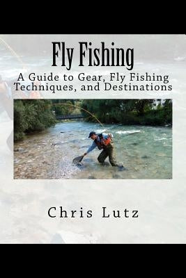 Fly Fishing: A Guide to Gear, Fly Fishing Techniques, and Destinations by Lutz, Chris